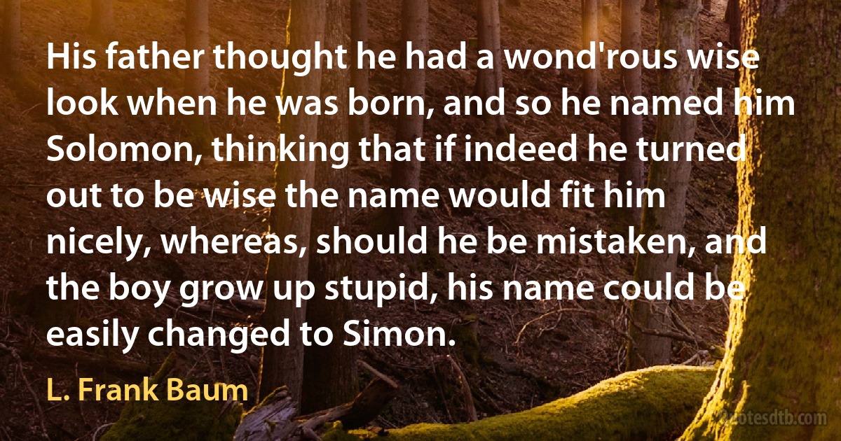 His father thought he had a wond'rous wise look when he was born, and so he named him Solomon, thinking that if indeed he turned out to be wise the name would fit him nicely, whereas, should he be mistaken, and the boy grow up stupid, his name could be easily changed to Simon. (L. Frank Baum)