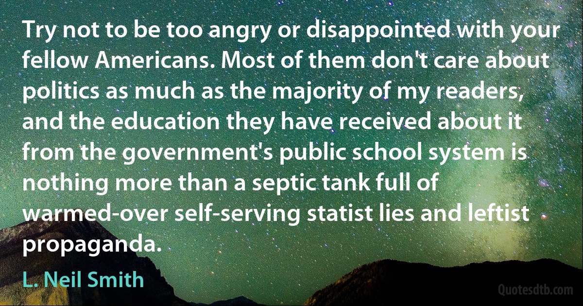 Try not to be too angry or disappointed with your fellow Americans. Most of them don't care about politics as much as the majority of my readers, and the education they have received about it from the government's public school system is nothing more than a septic tank full of warmed-over self-serving statist lies and leftist propaganda. (L. Neil Smith)