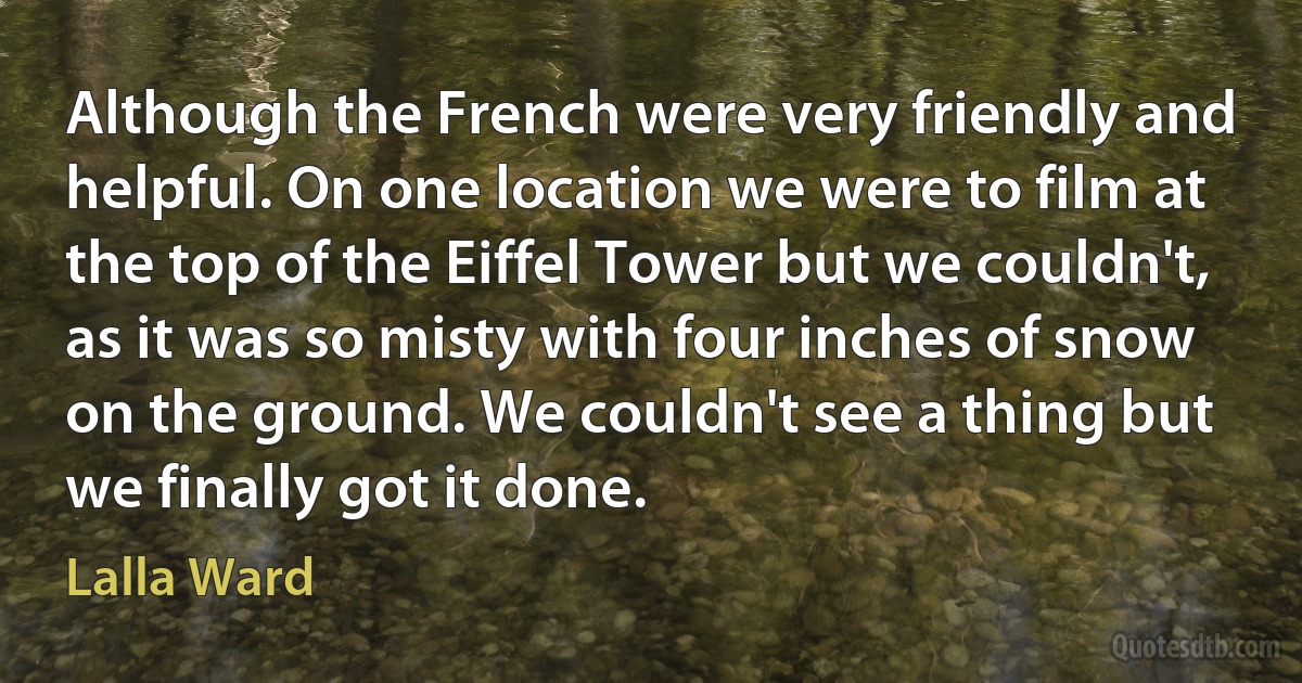 Although the French were very friendly and helpful. On one location we were to film at the top of the Eiffel Tower but we couldn't, as it was so misty with four inches of snow on the ground. We couldn't see a thing but we finally got it done. (Lalla Ward)