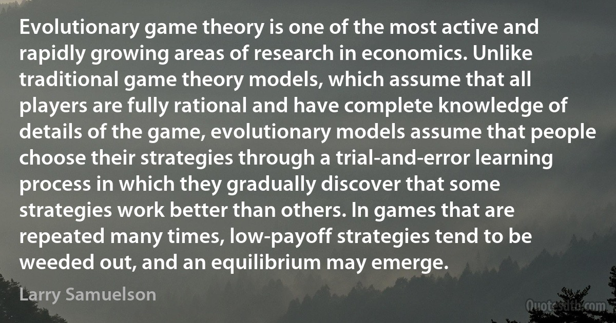 Evolutionary game theory is one of the most active and rapidly growing areas of research in economics. Unlike traditional game theory models, which assume that all players are fully rational and have complete knowledge of details of the game, evolutionary models assume that people choose their strategies through a trial-and-error learning process in which they gradually discover that some strategies work better than others. In games that are repeated many times, low-payoff strategies tend to be weeded out, and an equilibrium may emerge. (Larry Samuelson)