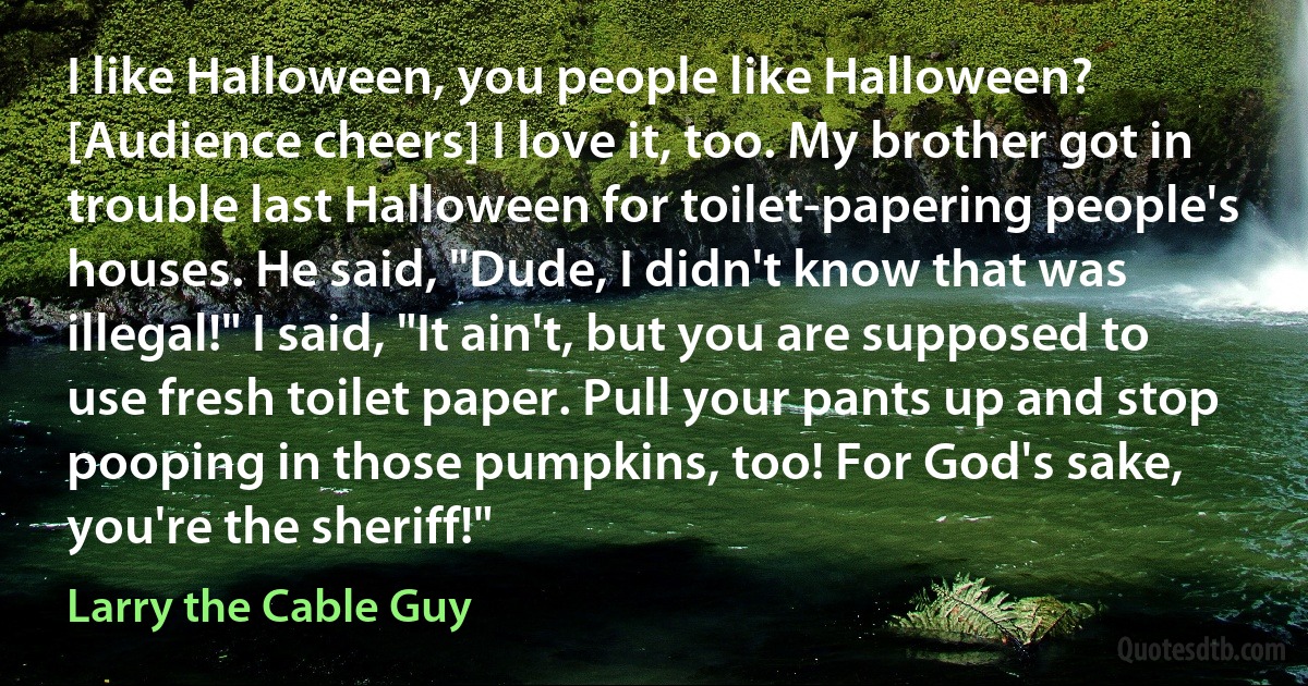 I like Halloween, you people like Halloween? [Audience cheers] I love it, too. My brother got in trouble last Halloween for toilet-papering people's houses. He said, "Dude, I didn't know that was illegal!" I said, "It ain't, but you are supposed to use fresh toilet paper. Pull your pants up and stop pooping in those pumpkins, too! For God's sake, you're the sheriff!" (Larry the Cable Guy)