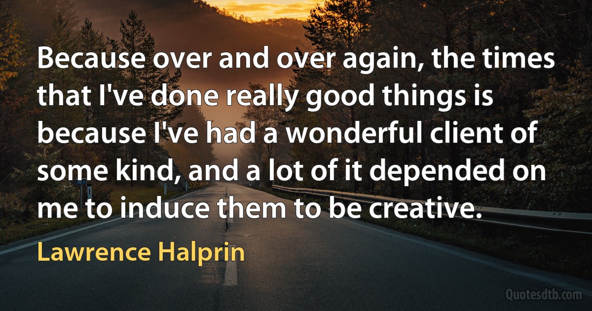 Because over and over again, the times that I've done really good things is because I've had a wonderful client of some kind, and a lot of it depended on me to induce them to be creative. (Lawrence Halprin)