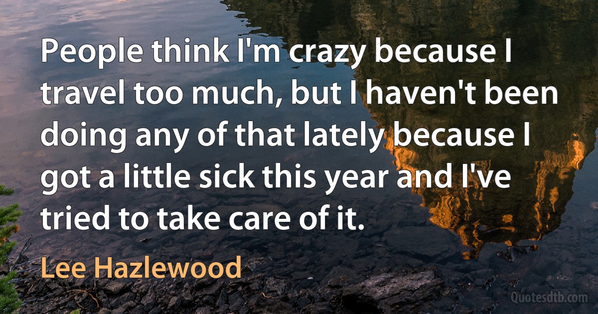 People think I'm crazy because I travel too much, but I haven't been doing any of that lately because I got a little sick this year and I've tried to take care of it. (Lee Hazlewood)