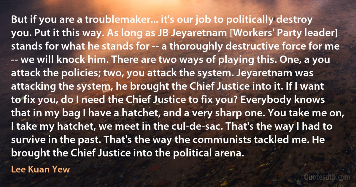 But if you are a troublemaker... it's our job to politically destroy you. Put it this way. As long as JB Jeyaretnam [Workers' Party leader] stands for what he stands for -- a thoroughly destructive force for me -- we will knock him. There are two ways of playing this. One, a you attack the policies; two, you attack the system. Jeyaretnam was attacking the system, he brought the Chief Justice into it. If I want to fix you, do I need the Chief Justice to fix you? Everybody knows that in my bag I have a hatchet, and a very sharp one. You take me on, I take my hatchet, we meet in the cul-de-sac. That's the way I had to survive in the past. That's the way the communists tackled me. He brought the Chief Justice into the political arena. (Lee Kuan Yew)