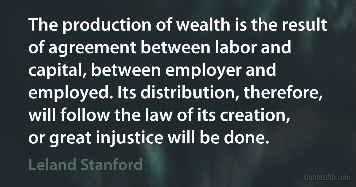 The production of wealth is the result of agreement between labor and capital, between employer and employed. Its distribution, therefore, will follow the law of its creation, or great injustice will be done. (Leland Stanford)