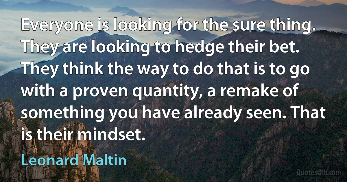 Everyone is looking for the sure thing. They are looking to hedge their bet. They think the way to do that is to go with a proven quantity, a remake of something you have already seen. That is their mindset. (Leonard Maltin)