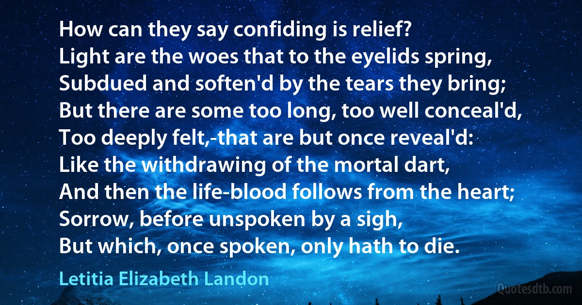 How can they say confiding is relief?
Light are the woes that to the eyelids spring,
Subdued and soften'd by the tears they bring;
But there are some too long, too well conceal'd,
Too deeply felt,-that are but once reveal'd:
Like the withdrawing of the mortal dart,
And then the life-blood follows from the heart;
Sorrow, before unspoken by a sigh,
But which, once spoken, only hath to die. (Letitia Elizabeth Landon)