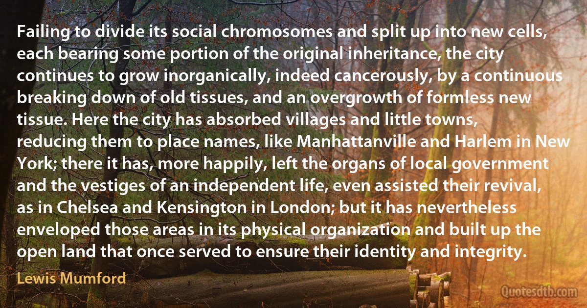 Failing to divide its social chromosomes and split up into new cells, each bearing some portion of the original inheritance, the city continues to grow inorganically, indeed cancerously, by a continuous breaking down of old tissues, and an overgrowth of formless new tissue. Here the city has absorbed villages and little towns, reducing them to place names, like Manhattanville and Harlem in New York; there it has, more happily, left the organs of local government and the vestiges of an independent life, even assisted their revival, as in Chelsea and Kensington in London; but it has nevertheless enveloped those areas in its physical organization and built up the open land that once served to ensure their identity and integrity. (Lewis Mumford)