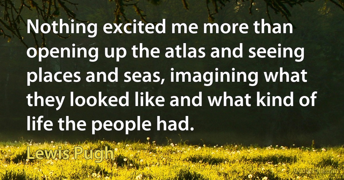 Nothing excited me more than opening up the atlas and seeing places and seas, imagining what they looked like and what kind of life the people had. (Lewis Pugh)