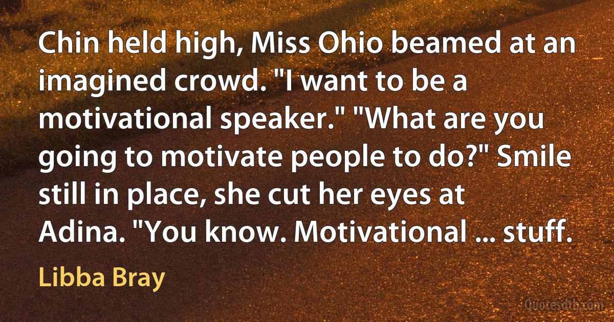 Chin held high, Miss Ohio beamed at an imagined crowd. "I want to be a motivational speaker." "What are you going to motivate people to do?" Smile still in place, she cut her eyes at Adina. "You know. Motivational ... stuff. (Libba Bray)