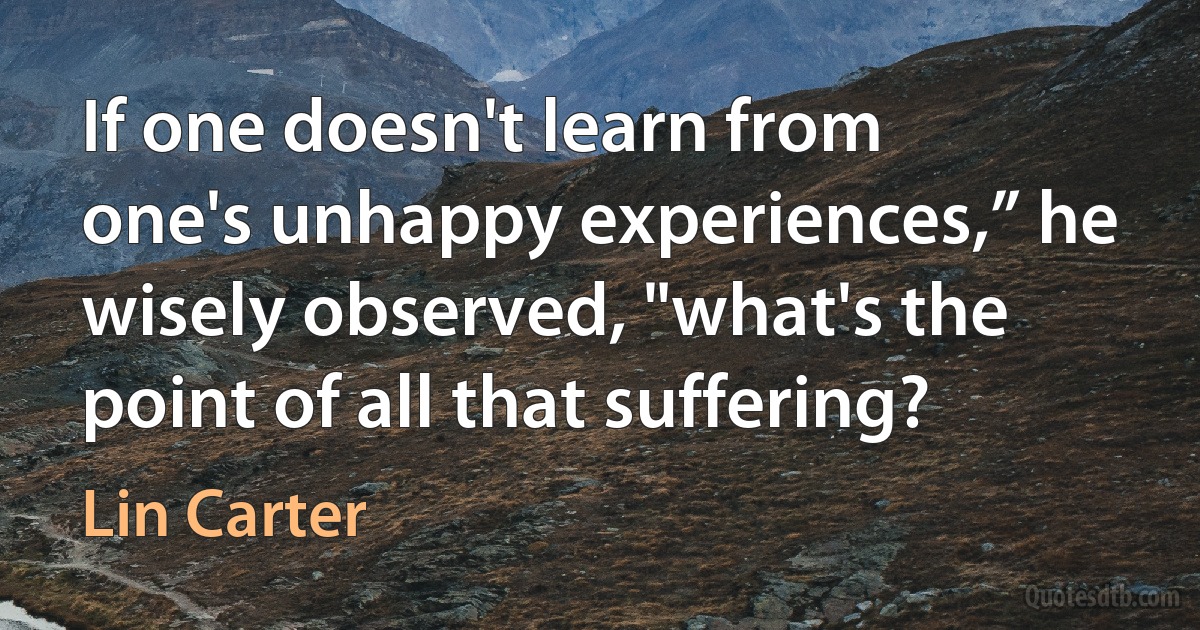 If one doesn't learn from one's unhappy experiences,” he wisely observed, "what's the point of all that suffering? (Lin Carter)