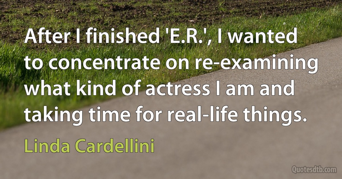 After I finished 'E.R.', I wanted to concentrate on re-examining what kind of actress I am and taking time for real-life things. (Linda Cardellini)