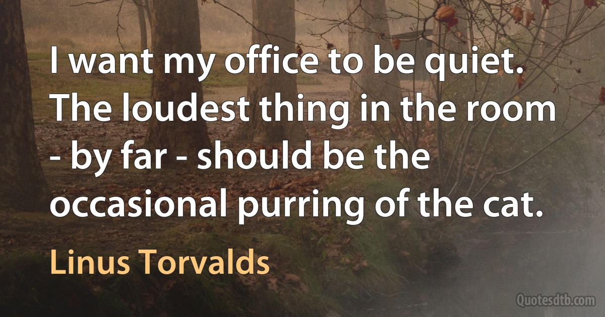 I want my office to be quiet. The loudest thing in the room - by far - should be the occasional purring of the cat. (Linus Torvalds)