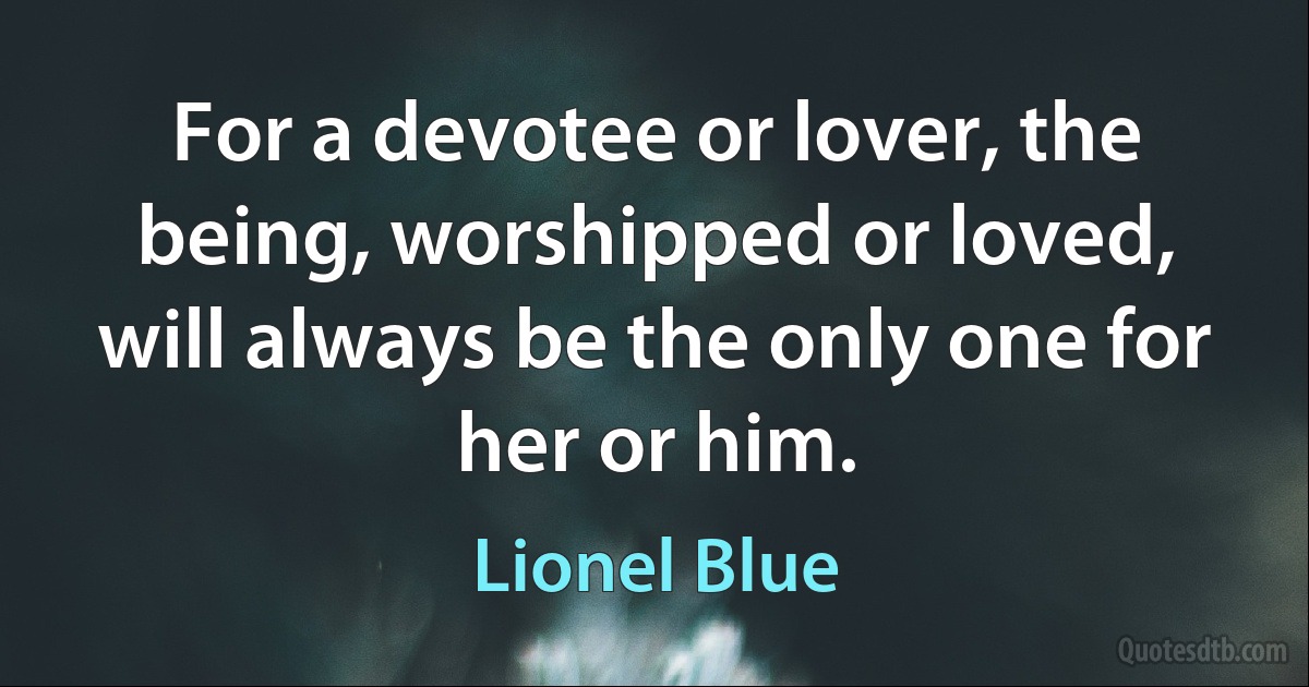 For a devotee or lover, the being, worshipped or loved, will always be the only one for her or him. (Lionel Blue)