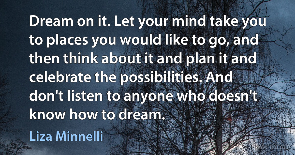 Dream on it. Let your mind take you to places you would like to go, and then think about it and plan it and celebrate the possibilities. And don't listen to anyone who doesn't know how to dream. (Liza Minnelli)