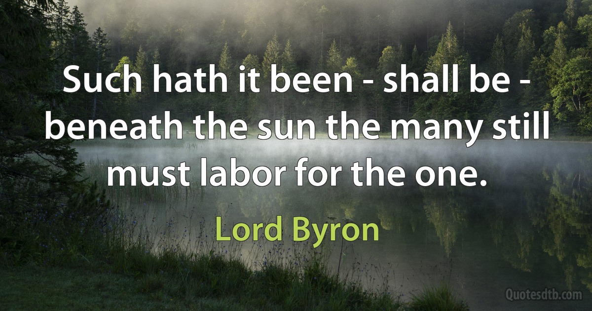 Such hath it been - shall be - beneath the sun the many still must labor for the one. (Lord Byron)