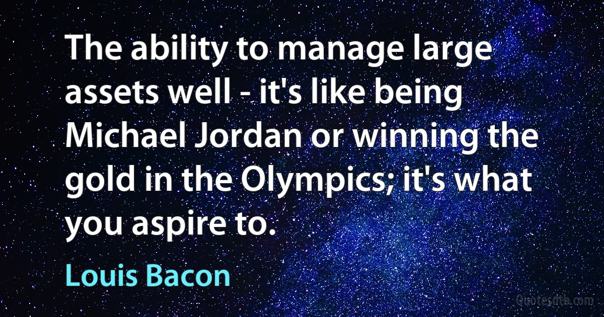 The ability to manage large assets well - it's like being Michael Jordan or winning the gold in the Olympics; it's what you aspire to. (Louis Bacon)