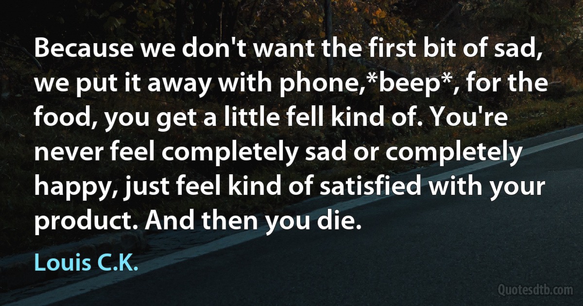 Because we don't want the first bit of sad, we put it away with phone,*beep*, for the food, you get a little fell kind of. You're never feel completely sad or completely happy, just feel kind of satisfied with your product. And then you die. (Louis C.K.)