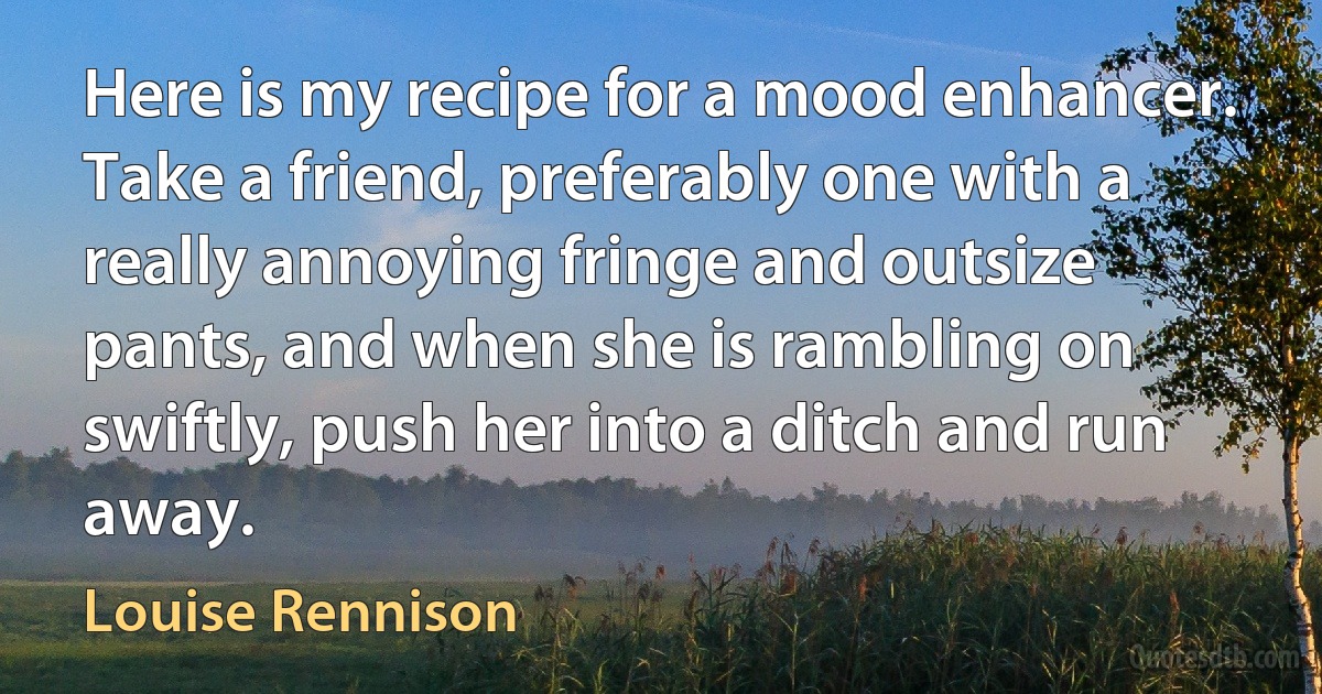 Here is my recipe for a mood enhancer. Take a friend, preferably one with a really annoying fringe and outsize pants, and when she is rambling on swiftly, push her into a ditch and run away. (Louise Rennison)