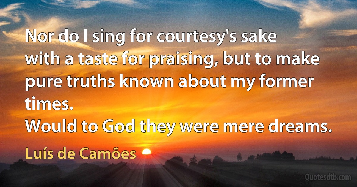 Nor do I sing for courtesy's sake
with a taste for praising, but to make
pure truths known about my former times.
Would to God they were mere dreams. (Luís de Camões)