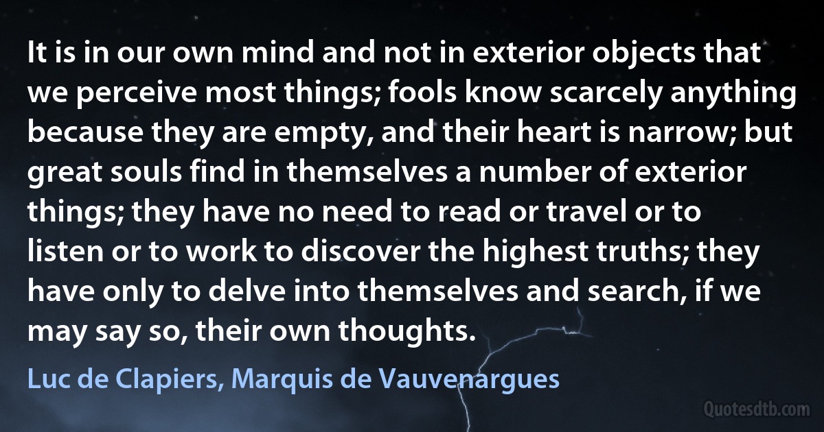 It is in our own mind and not in exterior objects that we perceive most things; fools know scarcely anything because they are empty, and their heart is narrow; but great souls find in themselves a number of exterior things; they have no need to read or travel or to listen or to work to discover the highest truths; they have only to delve into themselves and search, if we may say so, their own thoughts. (Luc de Clapiers, Marquis de Vauvenargues)