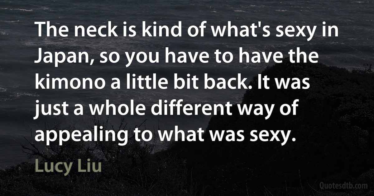 The neck is kind of what's sexy in Japan, so you have to have the kimono a little bit back. It was just a whole different way of appealing to what was sexy. (Lucy Liu)