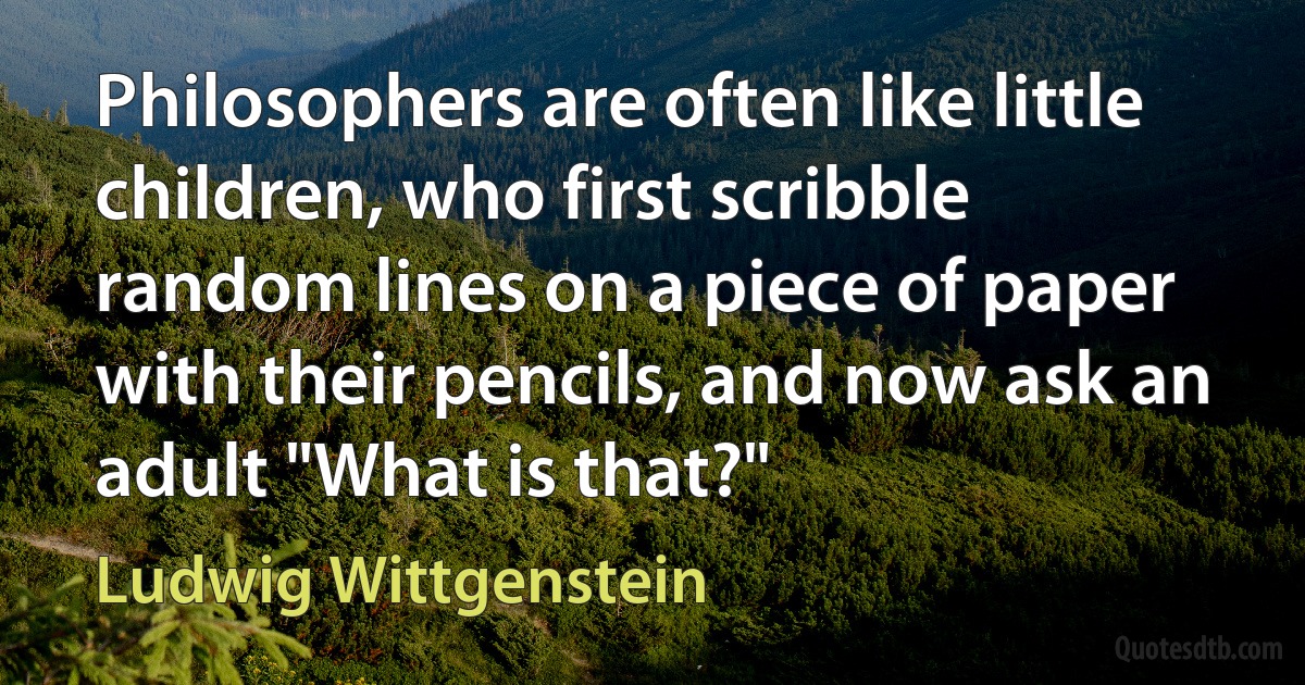 Philosophers are often like little children, who first scribble random lines on a piece of paper with their pencils, and now ask an adult "What is that?" (Ludwig Wittgenstein)