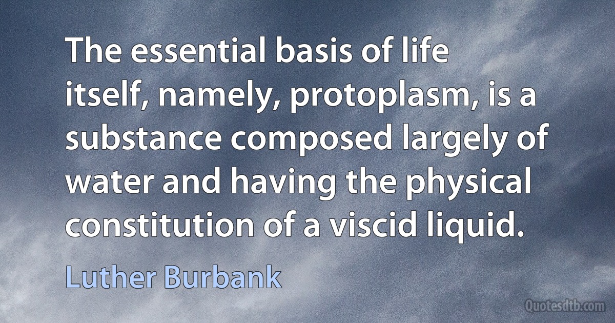 The essential basis of life itself, namely, protoplasm, is a substance composed largely of water and having the physical constitution of a viscid liquid. (Luther Burbank)