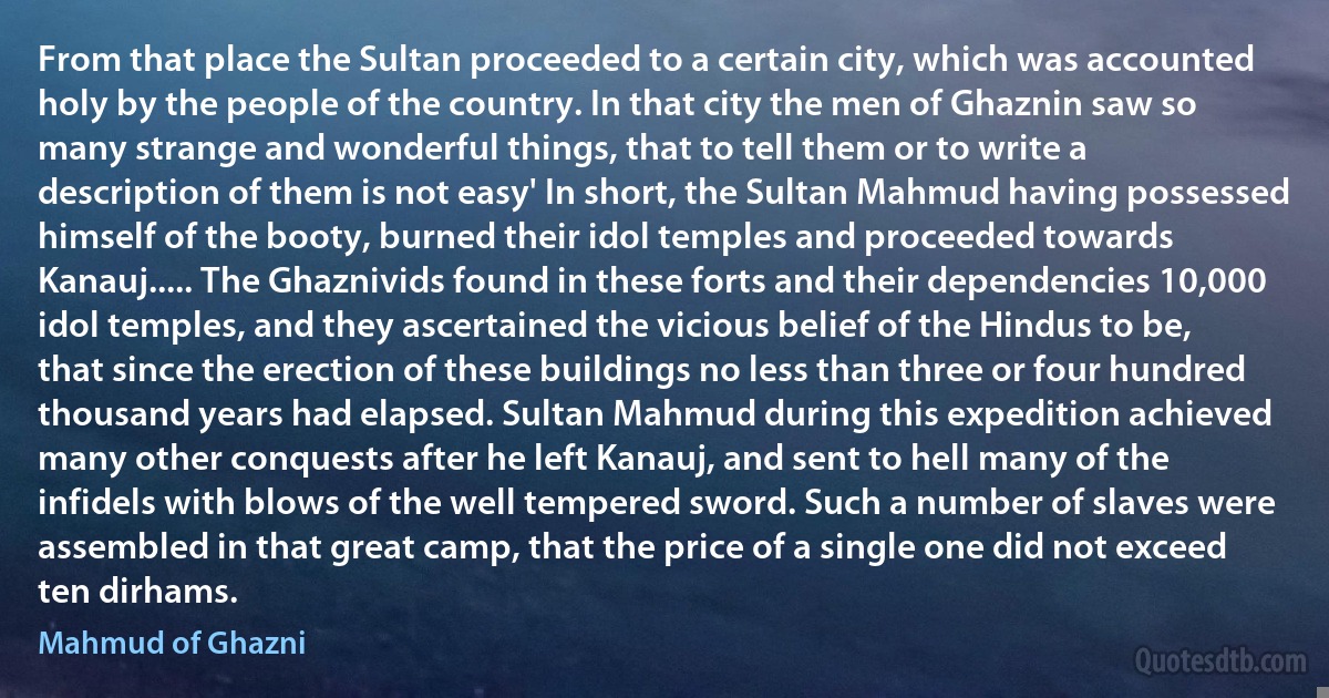 From that place the Sultan proceeded to a certain city, which was accounted holy by the people of the country. In that city the men of Ghaznin saw so many strange and wonderful things, that to tell them or to write a description of them is not easy' In short, the Sultan Mahmud having possessed himself of the booty, burned their idol temples and proceeded towards Kanauj..... The Ghaznivids found in these forts and their dependencies 10,000 idol temples, and they ascertained the vicious belief of the Hindus to be, that since the erection of these buildings no less than three or four hundred thousand years had elapsed. Sultan Mahmud during this expedition achieved many other conquests after he left Kanauj, and sent to hell many of the infidels with blows of the well tempered sword. Such a number of slaves were assembled in that great camp, that the price of a single one did not exceed ten dirhams. (Mahmud of Ghazni)