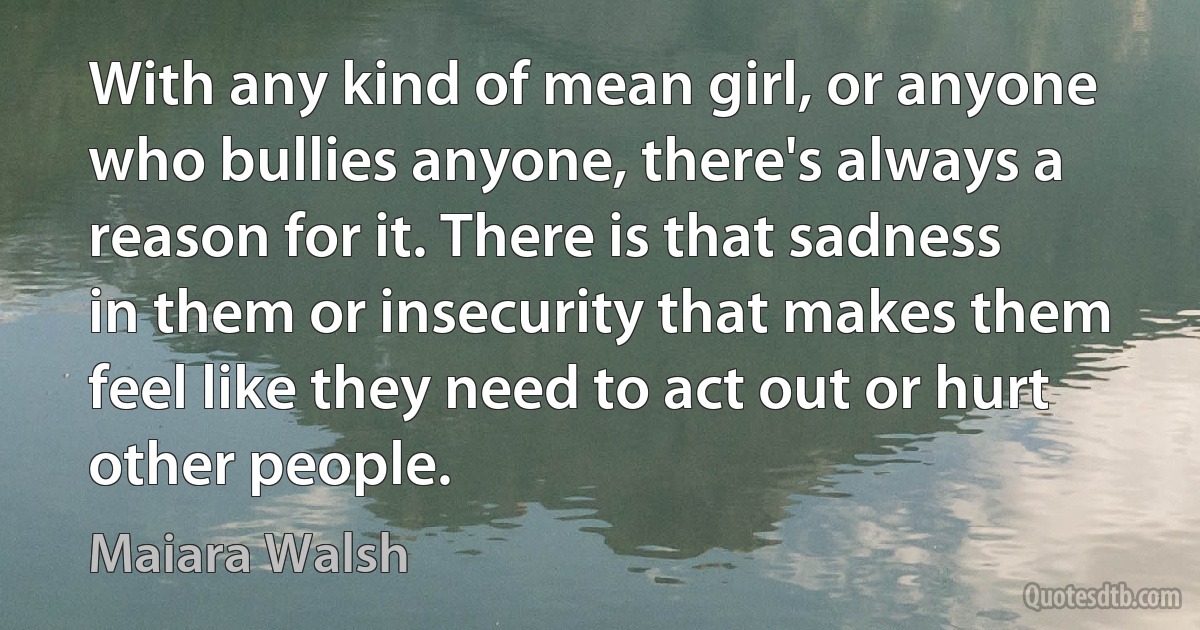 With any kind of mean girl, or anyone who bullies anyone, there's always a reason for it. There is that sadness in them or insecurity that makes them feel like they need to act out or hurt other people. (Maiara Walsh)