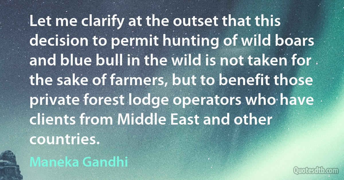 Let me clarify at the outset that this decision to permit hunting of wild boars and blue bull in the wild is not taken for the sake of farmers, but to benefit those private forest lodge operators who have clients from Middle East and other countries. (Maneka Gandhi)