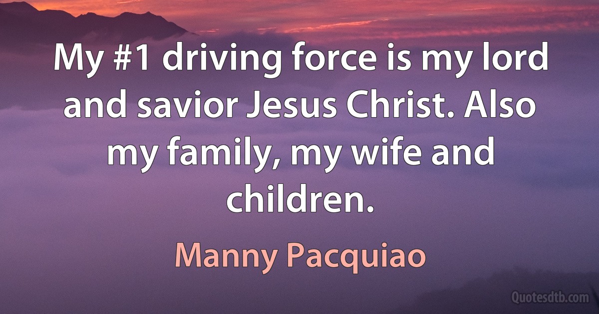 My #1 driving force is my lord and savior Jesus Christ. Also my family, my wife and children. (Manny Pacquiao)