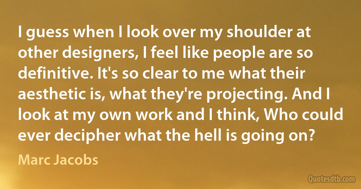 I guess when I look over my shoulder at other designers, I feel like people are so definitive. It's so clear to me what their aesthetic is, what they're projecting. And I look at my own work and I think, Who could ever decipher what the hell is going on? (Marc Jacobs)