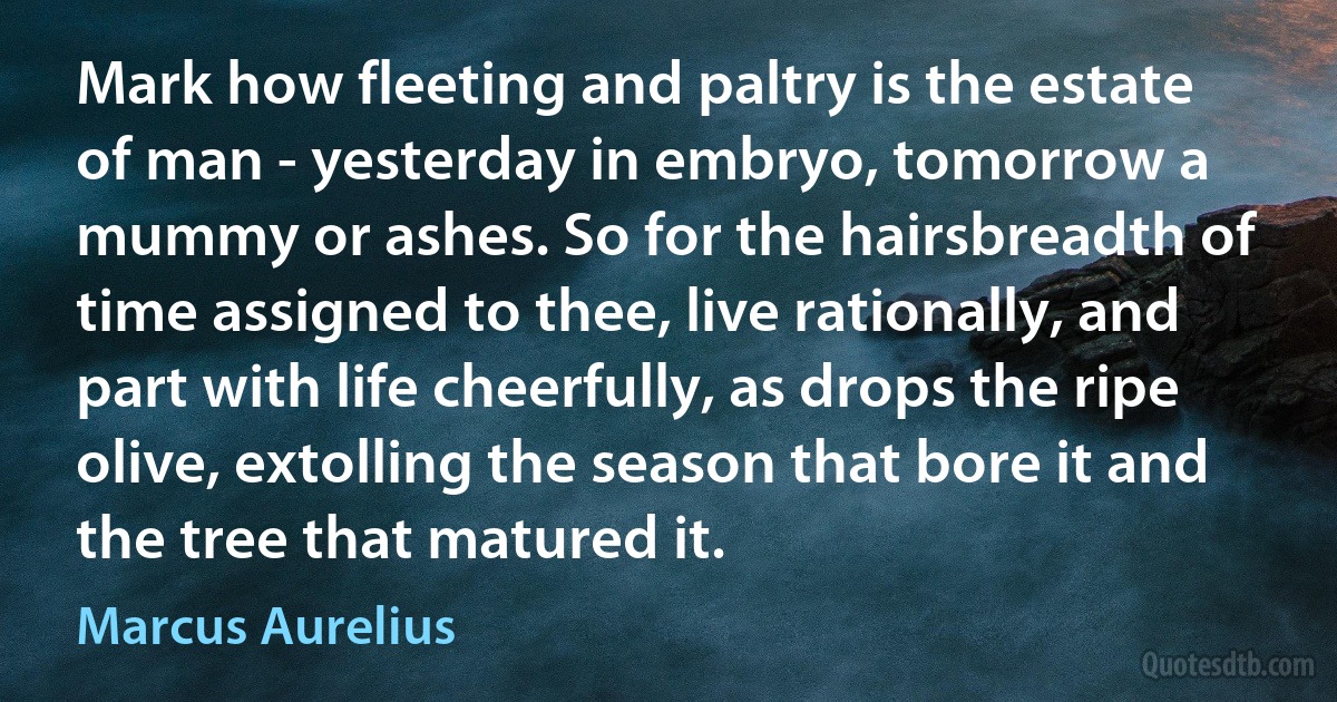 Mark how fleeting and paltry is the estate of man - yesterday in embryo, tomorrow a mummy or ashes. So for the hairsbreadth of time assigned to thee, live rationally, and part with life cheerfully, as drops the ripe olive, extolling the season that bore it and the tree that matured it. (Marcus Aurelius)