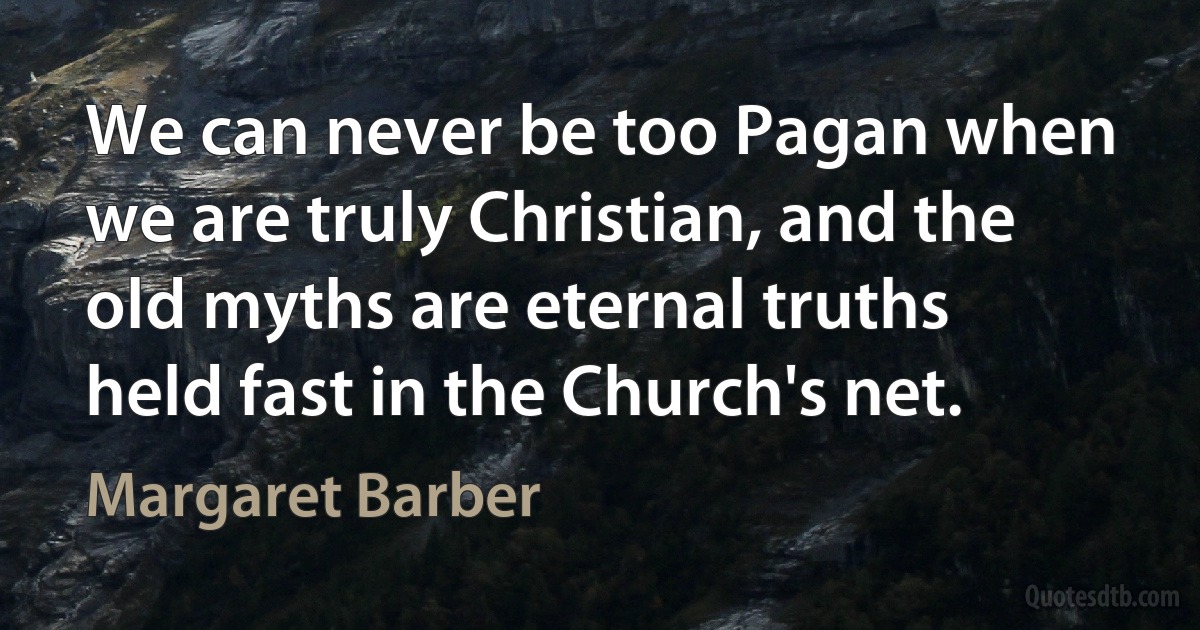 We can never be too Pagan when we are truly Christian, and the old myths are eternal truths held fast in the Church's net. (Margaret Barber)