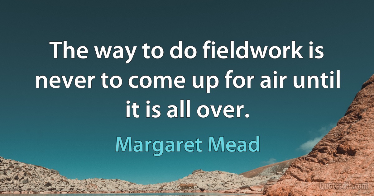 The way to do fieldwork is never to come up for air until it is all over. (Margaret Mead)