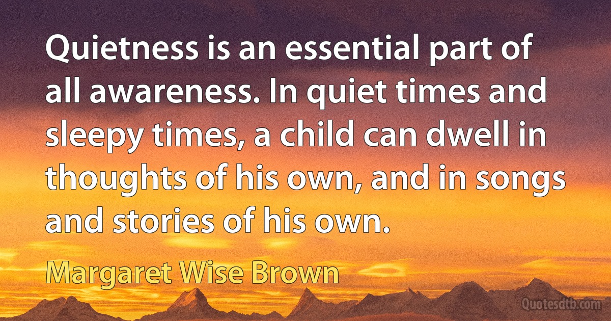 Quietness is an essential part of all awareness. In quiet times and sleepy times, a child can dwell in thoughts of his own, and in songs and stories of his own. (Margaret Wise Brown)