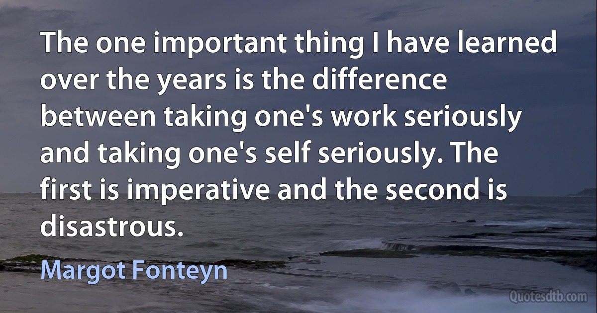 The one important thing I have learned over the years is the difference between taking one's work seriously and taking one's self seriously. The first is imperative and the second is disastrous. (Margot Fonteyn)