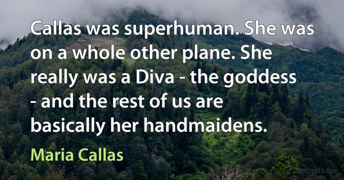 Callas was superhuman. She was on a whole other plane. She really was a Diva - the goddess - and the rest of us are basically her handmaidens. (Maria Callas)