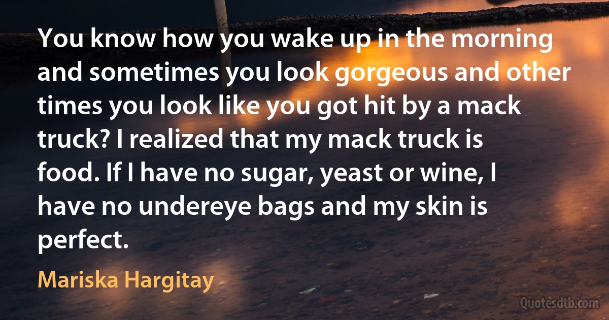 You know how you wake up in the morning and sometimes you look gorgeous and other times you look like you got hit by a mack truck? I realized that my mack truck is food. If I have no sugar, yeast or wine, I have no undereye bags and my skin is perfect. (Mariska Hargitay)