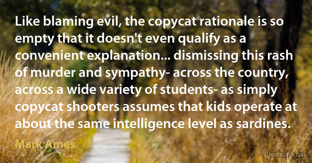 Like blaming evil, the copycat rationale is so empty that it doesn't even qualify as a convenient explanation... dismissing this rash of murder and sympathy- across the country, across a wide variety of students- as simply copycat shooters assumes that kids operate at about the same intelligence level as sardines. (Mark Ames)