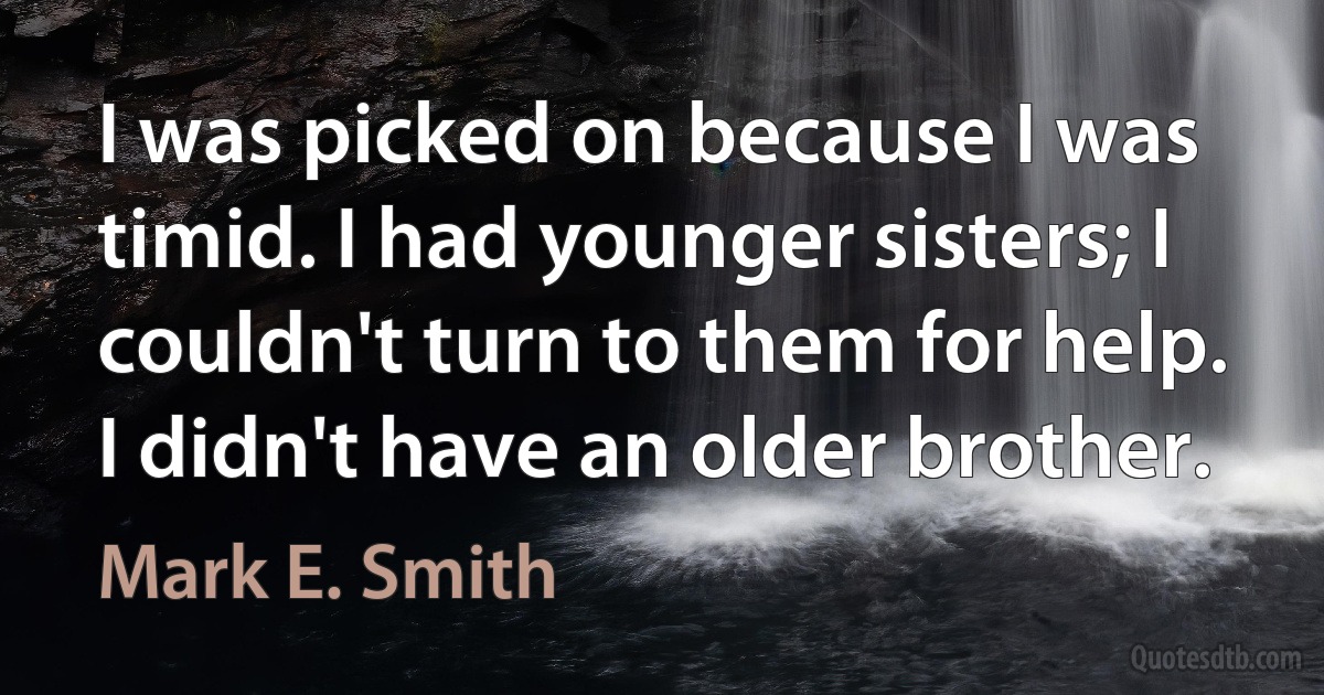 I was picked on because I was timid. I had younger sisters; I couldn't turn to them for help. I didn't have an older brother. (Mark E. Smith)