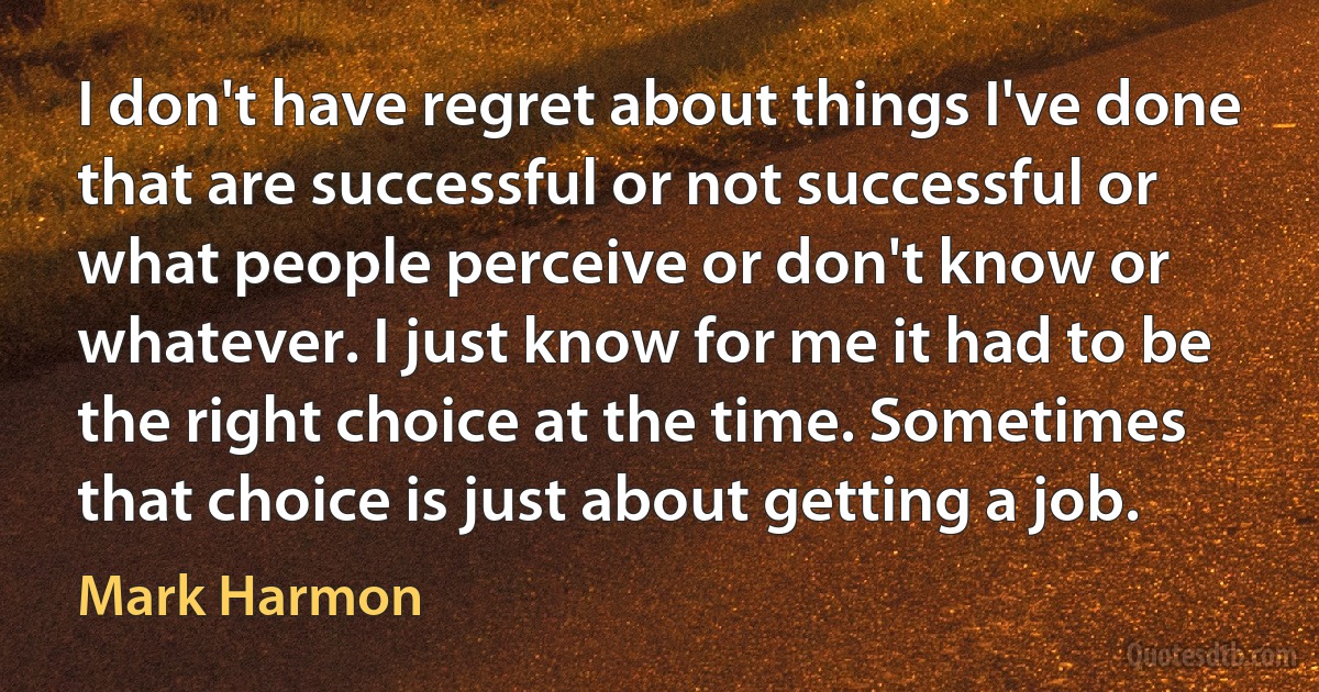 I don't have regret about things I've done that are successful or not successful or what people perceive or don't know or whatever. I just know for me it had to be the right choice at the time. Sometimes that choice is just about getting a job. (Mark Harmon)