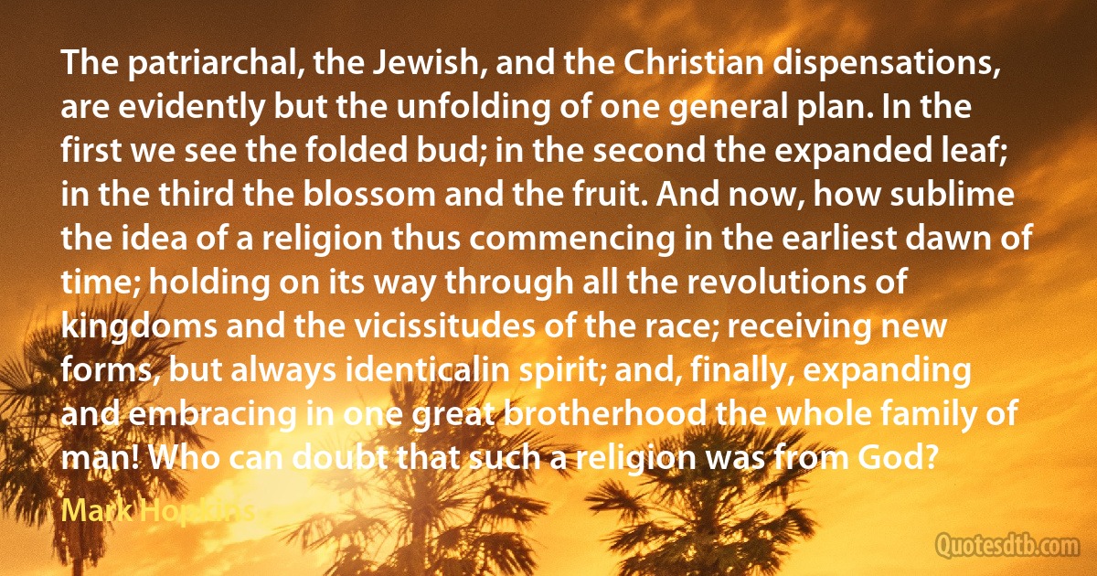 The patriarchal, the Jewish, and the Christian dispensations, are evidently but the unfolding of one general plan. In the first we see the folded bud; in the second the expanded leaf; in the third the blossom and the fruit. And now, how sublime the idea of a religion thus commencing in the earliest dawn of time; holding on its way through all the revolutions of kingdoms and the vicissitudes of the race; receiving new forms, but always identicalin spirit; and, finally, expanding and embracing in one great brotherhood the whole family of man! Who can doubt that such a religion was from God? (Mark Hopkins)