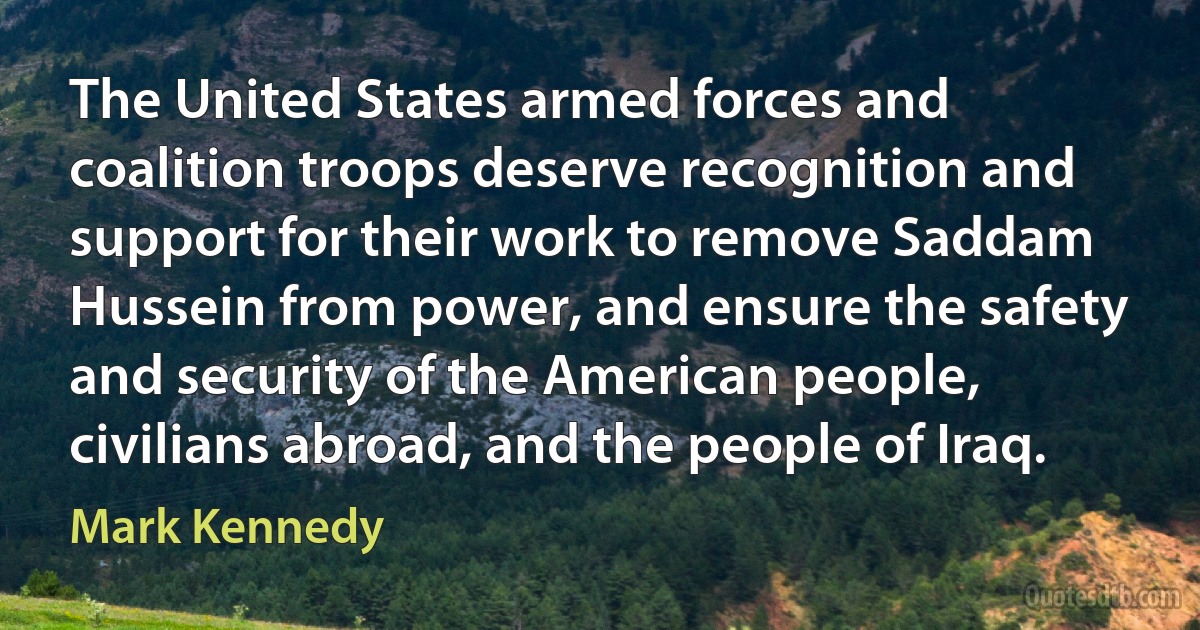 The United States armed forces and coalition troops deserve recognition and support for their work to remove Saddam Hussein from power, and ensure the safety and security of the American people, civilians abroad, and the people of Iraq. (Mark Kennedy)