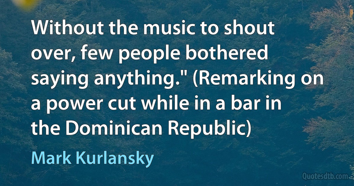 Without the music to shout over, few people bothered saying anything." (Remarking on a power cut while in a bar in the Dominican Republic) (Mark Kurlansky)