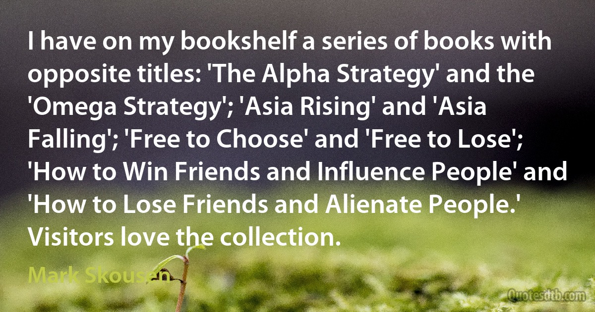 I have on my bookshelf a series of books with opposite titles: 'The Alpha Strategy' and the 'Omega Strategy'; 'Asia Rising' and 'Asia Falling'; 'Free to Choose' and 'Free to Lose'; 'How to Win Friends and Influence People' and 'How to Lose Friends and Alienate People.' Visitors love the collection. (Mark Skousen)