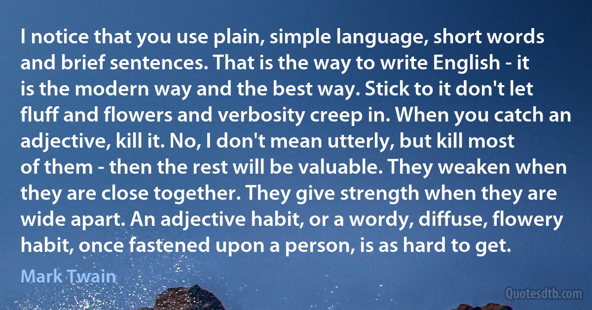 I notice that you use plain, simple language, short words and brief sentences. That is the way to write English - it is the modern way and the best way. Stick to it don't let fluff and flowers and verbosity creep in. When you catch an adjective, kill it. No, I don't mean utterly, but kill most of them - then the rest will be valuable. They weaken when they are close together. They give strength when they are wide apart. An adjective habit, or a wordy, diffuse, flowery habit, once fastened upon a person, is as hard to get. (Mark Twain)