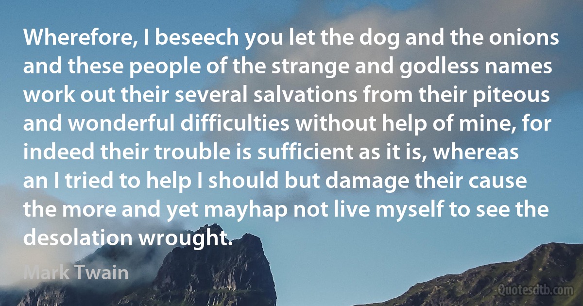 Wherefore, I beseech you let the dog and the onions and these people of the strange and godless names work out their several salvations from their piteous and wonderful difficulties without help of mine, for indeed their trouble is sufficient as it is, whereas an I tried to help I should but damage their cause the more and yet mayhap not live myself to see the desolation wrought. (Mark Twain)