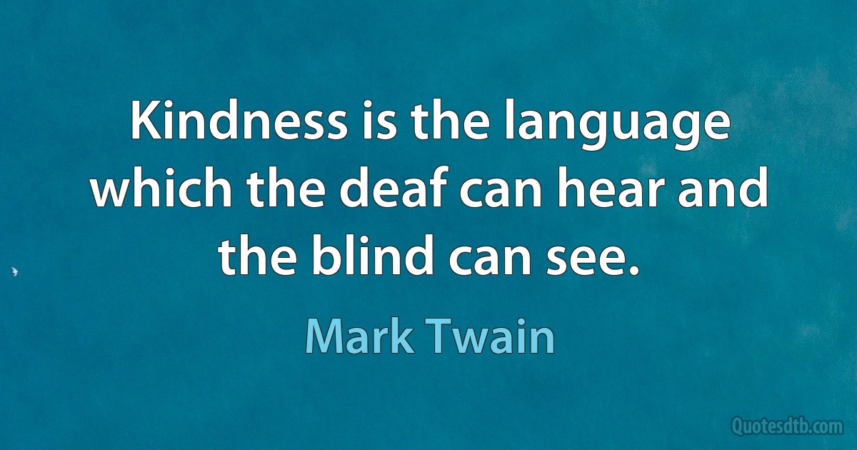 Kindness is the language which the deaf can hear and the blind can see. (Mark Twain)